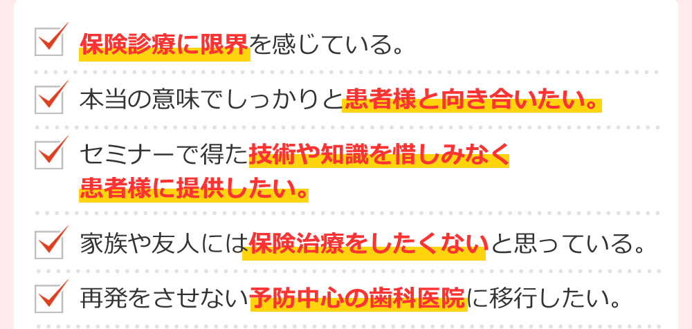 保険診療に限界を感じている。本当の意味でしっかりと患者様と向き合いたい。セミナーで得た技術や知識を惜しみなく
患者様に提供したい。家族や友人には保険治療をしたくないと思っている。再発をさせない予防中心の歯科医院に移行したい。
