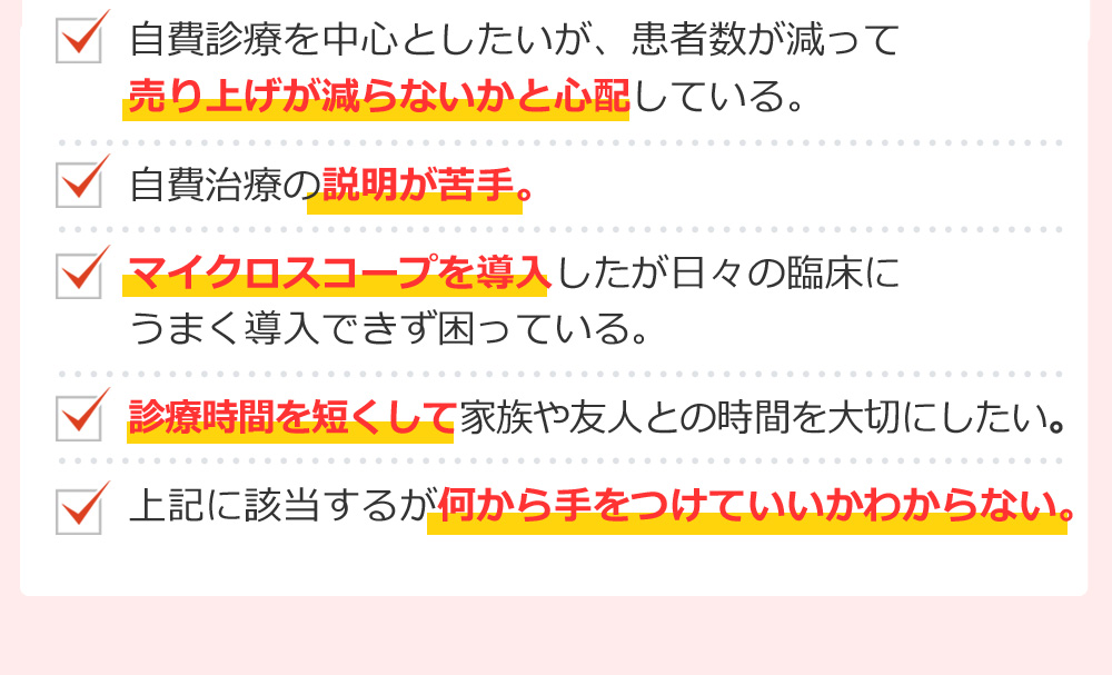 自費診療を中心としたいが、患者数が減って売り上げが減らないかと心配している。自費治療の説明が苦手。マイクロスコープを導入したが日々の臨床にうまく導入できず困っている。診療時間を短くして家族や友人との時間を大切にしたい。上記に該当するが何から手をつけていいかわからない。