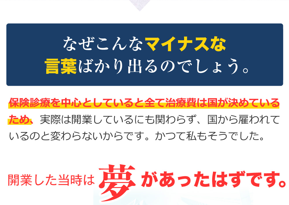 なぜこんなマイナスな言葉ばかり出るのでしょう。保険診療を中心としていると全て治療費は国が決めているため、実際は開業しているにも関わらず、国から雇われているのと変わらないからです。かつて私もそうでした。開業した当時は夢があったはずです。