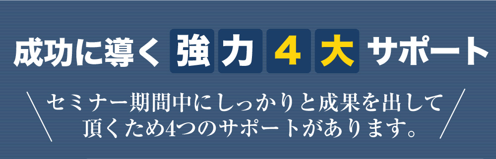 成功に導く強力4大サポート セミナー期間中にしっかりと成果を出して頂くため4つのサポートがあります。