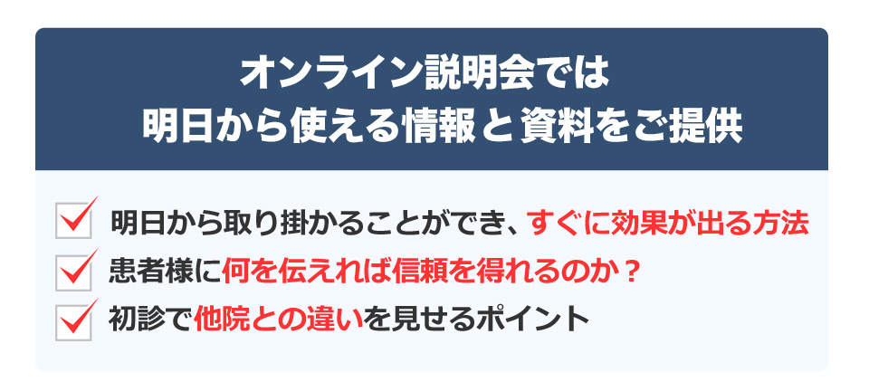 オンライン説明会では明日から使える情報と資料をご提供 明日から取り掛かることができ、すぐに効果が出る方法 患者様に何を伝えれば信頼を得れるのか？ 初診で他院との違いを見せるポイント