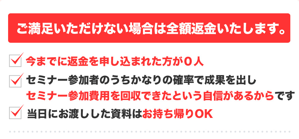 ご満足いただけない場合は全額返金いたします。今までに返金を申し込まれた方が０人 セミナー参加者のうちかなりの確率で成果を出しセミナー参加費用を回収できたという自信があるからです 当日にお渡しした資料はお持ち帰りOK